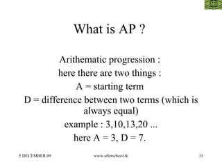 What is AP ?  Arithematic progression :  here there are two things :  A = starting term  D = difference between two terms (which is always equal) example : 3,10,13,20 ... here A = 3, D = 7.  