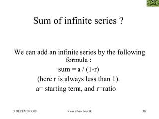 Sum of infinite series ?  We can add an infinite series by the following formula :  sum = a / (1-r)  (here r is always less than 1).  a= starting term, and r=ratio  