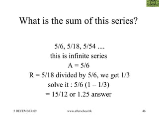 What is the sum of this series?  5/6, 5/18, 5/54 .... this is infinite series  A = 5/6  R = 5/18 divided by 5/6, we get 1/3 solve it : 5/6 (1 – 1/3)  = 15/12 or 1.25 answer  