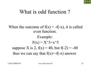 What is odd function ?  When the outcome of f(x) = -f(-x), it is called even function.  Example:  F(x) = X^3+x^5 suppose X is 2, f(x) = 40, but f(-2) = -40  thus we can say that f(x)=-f(-x) answer  