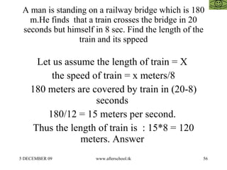 A man is standing on a railway bridge which is 180 m.He finds  that a train crosses the bridge in 20 seconds but himself in 8 sec. Find the length of the train and its sppeed Let us assume the length of train = X  the speed of train = x meters/8 180 meters are covered by train in (20-8) seconds  180/12 = 15 meters per second.  Thus the length of train is  : 15*8 = 120 meters. Answer  