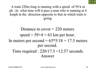 A train 220m long is running with a speed  of 59 k m ph ..In  what time will it pass a man who is running at 4 kmph in the  direction opposite to that in which train is going. Distance to cover = 220 meters  speed = 59+4 = 63 km per hour.  In meters per second = 63*5/18 = 17.5 meters per second.  Time required : 220/17.5 =12.57 seconds. Answer  