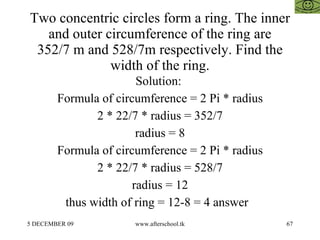 Two concentric circles form a ring. The inner and outer circumference of the ring are 352/7 m and 528/7m respectively. Find the width of the ring. Solution:  Formula of circumference = 2 Pi * radius 2 * 22/7 * radius = 352/7 radius = 8 Formula of circumference = 2 Pi * radius 2 * 22/7 * radius = 528/7 radius = 12 thus width of ring = 12-8 = 4 answer  