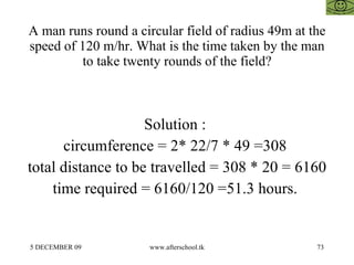 A man runs round a circular field of radius 49m at the speed of 120 m/hr. What is the time taken by the man to take twenty rounds of the field? Solution :  circumference = 2* 22/7 * 49 =308  total distance to be travelled = 308 * 20 = 6160 time required = 6160/120 =51.3 hours.  