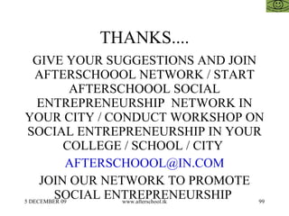 THANKS.... GIVE YOUR SUGGESTIONS AND JOIN AFTERSCHOOOL NETWORK / START AFTERSCHOOOL SOCIAL ENTREPRENEURSHIP  NETWORK IN YOUR CITY / CONDUCT WORKSHOP ON SOCIAL ENTREPRENEURSHIP IN YOUR COLLEGE / SCHOOL / CITY  [email_address] JOIN OUR NETWORK TO PROMOTE SOCIAL ENTREPRENEURSHIP  