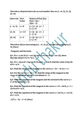 Therefore,disjoint intervals on real number line are (– ∞,1), (1, 2),
(2, ∞)
Intervals Test
Value
Nature of f’(x)
f’(x) = 6(x –
2)(x – 1)
f(x)
( – ∞, 1) x = 0 ( + ) (– ) (– ) =
( + ) > 0
↑
(1, 2) x = 1.5 ( + )( – )( – ) =
( – ) < 0
↓
(2, ∞) x = 3 ( + )( + )( + ) =
( + ) > 0
↑
Therefore,f(x) is increasing in ( – ∞, 1), (2, ∞) and decreasing in (1,
2). [Ans.]
Tangents and Normals.
Q.1. If x = a sin 2t (1+ cos 2t) and y = b cos 2t (1 – cos 2t),show
that [dy/dx]at t=π/4= b/a.
Q.2. If x = a(cos θ + log tan θ/2) and y = a sin θ, find the value of dy/dx
at θ = π/4.
Q.3. Find the slope ofthe tangent to the curve y = 3x4 – 4x at x = 1.
Q.4. For the curve y = 3x2 + 4x, find the slope of the tangent to the
curve at the point whose x-coordinate is – 2.
Q.5. Find the equationof the tangent and the normal to the curve y =
x3 at the point P(1,1).
Q.6. Find the equationof the tangent to the curve:x = θ + sinθ, y = 1 +
cos θ at θ = π/4.
Q.7. Find the equationof the tangent to the curve x = sin 3t, y = cos 2t,
at t = π/4.
2√2 x – 3y – 2 = 0. [Ans.]
 