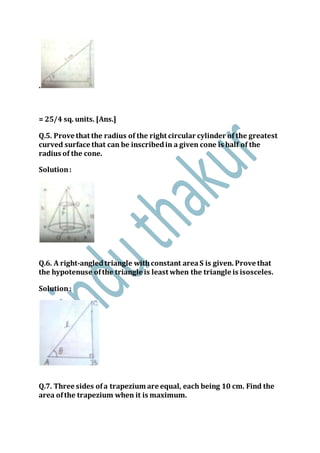 .
= 25/4 sq. units. [Ans.]
Q.5. Prove that the radius of the right circular cylinder of the greatest
curved surface that can be inscribedin a given cone is half of the
radius of the cone.
Solution:
Q.6. A right-angledtriangle withconstant areaS is given. Prove that
the hypotenuse ofthe triangle is least when the triangle is isosceles.
Solution:
Q.7. Three sides ofa trapezium are equal, each being 10 cm. Find the
area ofthe trapezium when it is maximum.
 