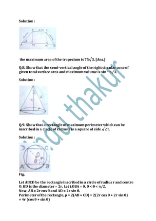 Solution:
the maximum area ofthe trapezium is 75√3. [Ans.]
Q.8. Showthat the semi-vertical angle of the right circular cone of
given total surface area and maximum volume is sin –11/3.
Solution:
Q.9. Showthat a rectangle of maximum perimeter whichcan be
inscribedin a circle ofradius r is a square of side √2r.
Solution:
Fig.
Let ABCD be the rectangle inscribedin a circle of radius r and centre
O. BD is the diameter = 2r. Let LOBA = θ, 0 < θ < π/2.
Now, AB = 2r cos θ and AD = 2r sin θ.
Perimeter ofthe rectangle,p = 2(AB + CD) = 2(2r cos θ + 2r sin θ)
= 4r (cos θ + sin θ)
 