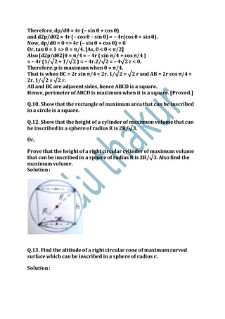 Therefore,dp/dθ = 4r (– sin θ + cos θ)
and d2p/dθ2= 4r (– cos θ – sin θ) = – 4r(cos θ + sinθ).
Now, dp/dθ = 0 => 4r (– sin θ + cos θ) = 0
Or, tan θ = 1 => θ = π/4. [As, 0 < θ < π/2]
Also [d2p/dθ2]θ = π/4= – 4r ( sin π/4 + cos π/4)
= – 4r (1/√2+ 1/√2) = – 4r.2/√2= – 4√2 r < 0.
Therefore,p is maximum when θ = π/4.
That is when BC = 2r sin π/4= 2r. 1/√2 = √2 r and AB = 2r cos π/4=
2r. 1/√2= √2 r.
AB and BC are adjacent sides, hence ABCD is a square.
Hence, perimeter ofABCD is maximum when it is a square.[Proved.]
Q.10. Showthat the rectangle of maximum areathat can be inscribed
in a circle is a square.
Q.12. Showthat the height of a cylinder of maximum volume that can
be inscribedin a sphere of radius R is 2R/√3.
Or,
Prove that the height of a right circular cylinder of maximum volume
that can be inscribedin a sphere of radius R is 2R/√3.Also find the
maximum volume.
Solution:
Q.13. Find the altitude of a right circular cone of maximum curved
surface which can be inscribed in a sphere of radius r.
Solution:
 