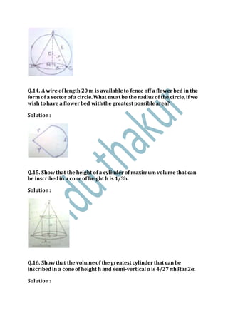 Q.14. A wire oflength 20 m is available to fence off a flower bed in the
form of a sector ofa circle.What must be the radius of the circle,if we
wish to have a flower bed withthe greatest possible area?
Solution:
Q.15. Showthat the height of a cylinder of maximum volume that can
be inscribedin a cone of height h is 1/3h.
Solution:
Q.16. Showthat the volume of the greatest cylinder that can be
inscribedin a cone of height h and semi-vertical α is 4/27 πh3tan2α.
Solution:
 