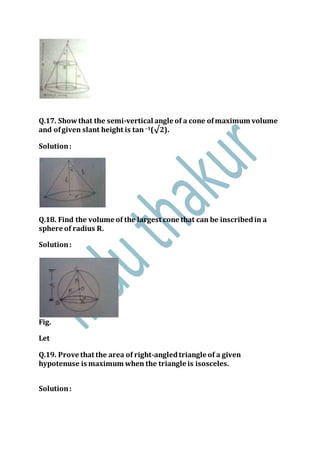 Q.17. Showthat the semi-vertical angle of a cone ofmaximum volume
and ofgiven slant height is tan –1(√2).
Solution:
Q.18. Find the volume of the largest cone that can be inscribedin a
sphere of radius R.
Solution:
Fig.
Let
Q.19. Prove that the area of right-angledtriangle of a given
hypotenuse is maximum when the triangle is isosceles.
Solution:
 