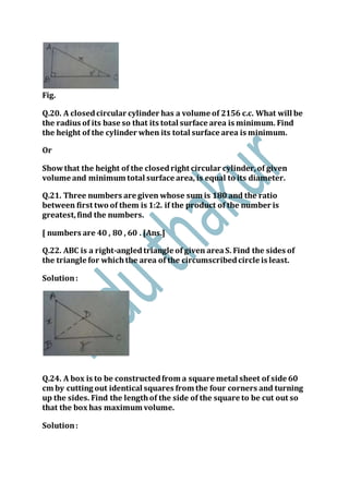 Fig.
Q.20. A closedcircular cylinder has a volume of 2156 c.c. What will be
the radius of its base so that its total surface area is minimum. Find
the height of the cylinder when its total surface area is minimum.
Or
Showthat the height of the closedright circular cylinder,of given
volume and minimum total surface area, is equal to its diameter.
Q.21. Three numbers are given whose sum is 180 and the ratio
between first two of them is 1:2. if the product of the number is
greatest,find the numbers.
[ numbers are 40 , 80 , 60 . [Ans.]
Q.22. ABC is a right-angledtriangle of given areaS. Find the sides of
the triangle for whichthe area of the circumscribedcircle is least.
Solution:
Q.24. A box is to be constructedfrom a square metal sheet of side 60
cm by cutting out identical squares from the four corners and turning
up the sides. Find the lengthof the side of the square to be cut out so
that the box has maximum volume.
Solution:
 