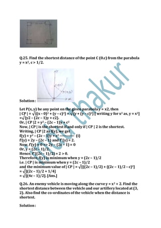 Q.25. Find the shortest distance of the point C (0.c) from the parabola
y = x2, c > 1/2.
Solution:
Let P(x,y) be any point on the given parabolay = x2, then
| CP | = √{(x – 0)2 + (y – c)2} = √{y + (y – c)2} [ writing y for x2 as, y = x2]
=√{y2 – (2c – 1)y + c2}.
Or, | CP |2 = y2 – (2c – 1)y + c2
Now, | CP | is the shortest ifand only if | CP | 2 is the shortest.
Writing, | CP |2 as f(y),we get
f(y) = y2 – (2c – 1)y + c2 ------------ (i)
f’(y) = 2y – (2c – 1) and f”(y) = 2.
Now, f’(y) = 0 => 2y – (2c – 1) = 0
Or, y = (2c – 1)/2.
Hence, f”{(2c – 1)/2}= 2 > 0.
Therefore,f(y) is minimum when y = (2c – 1)/2
i.e. | CP | is minimum when y = (2c – 1)/2
and the minimum value of| CP | = √[{(2c – 1)/2} + {(2c – 1)/2– c}2]
= √[(2c – 1)/2 + 1/4]
= √[(4c – 1)/2]. [Ans.]
Q.26. An enemy vehicle is moving along the curve y = x2 + 2. Find the
shortest distance between the vehicle and our artillery locatedat (3,
2). Also find the co-ordinates ofthe vehicle when the distance is
shortest.
Solution:
 
