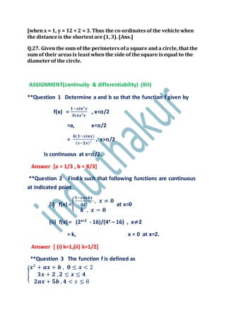 [when x = 1, y = 12 + 2 = 3. Thus the co-ordinates of the vehicle when
the distance is the shortest are (1, 3). [Ans.]
Q.27. Given the sum of the perimeters ofa square and a circle, that the
sum of their areas is least when the side of the square is equal to the
diameter of the circle.
ASSIGNMENT(continuity & differentiability) (XII)
**Question 1 Determine a and b so that the function f given by
f(x) =
𝟏−𝒔𝒊𝒏²𝒙
𝟑𝒄𝒐𝒔²𝒙
, x<п/2
=a, x=п/2
=
𝒃(𝟏−𝒔𝒊𝒏𝒙)
(п−𝟐𝒙)²
, x>п/2
Is continuous at x=п/2.
Answer [a = 1/3 , b = 8/3]
**Question 2 Find k such that following functions are continuous
at indicated point
(i) f(x) ={
𝟏−𝒄𝒐𝒔𝟒𝒙
𝟖𝒙²
, 𝒙 ≠ 𝟎
𝒌 , 𝒙 = 𝟎
at x=0
(ii) f(x) = (2x+2 - 16)/(4x – 16) , x≠2
= k, x = 0 at x=2.
Answer [ (i) k=1,(ii) k=1/2]
**Question 3 The function f is defined as
{
𝒙² + 𝒂𝒙 + 𝒃 , 𝟎 ≤ 𝒙 < 2
𝟑𝒙 + 𝟐 , 𝟐 ≤ 𝒙 ≤ 𝟒
𝟐𝒂𝒙 + 𝟓𝒃 , 𝟒 < 𝑥 ≤ 8
 