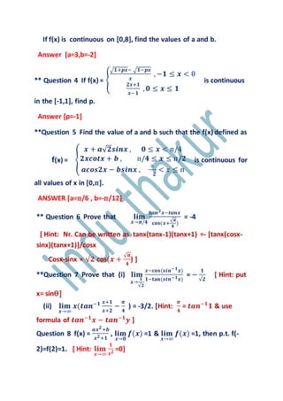 If f(x) is continuous on [0,8], find the values of a and b.
Answer [a=3,b=-2]
** Question 4 If f(x) = {
√ 𝟏+𝒑𝒙− √ 𝟏−𝒑𝒙
𝒙
, −𝟏 ≤ 𝒙 < 0
𝟐𝒙+𝟏
𝒙−𝟏
, 𝟎 ≤ 𝒙 ≤ 𝟏
is continuous
in the [-1,1], find p.
Answer [p=-1]
**Question 5 Find the value of a and b such that the f(x) defined as
f(x) = {
𝒙 + 𝒂√ 𝟐𝒔𝒊𝒏𝒙 , 𝟎 ≤ 𝒙 < п/4
𝟐𝒙𝒄𝒐𝒕𝒙 + 𝒃 , п/𝟒 ≤ 𝒙 ≤ п/𝟐
𝒂𝒄𝒐𝒔𝟐𝒙 − 𝒃𝒔𝒊𝒏𝒙 ,
п
𝟐
< 𝑥 ≤ п
is continuous for
all values of x in [0,п].
ANSWER [a=п/6 , b=-п/12]
** Question 6 Prove that 𝐥𝐢𝐦
𝒙→𝝅/𝟒
𝒕𝒂𝒏 𝟑 𝒙−𝒕𝒂𝒏𝒙
𝐜𝐨𝐬(𝒙+
√ 𝝅
𝟒
)
= -4
[ Hint: Nr. Can be written as tanx(tanx-1)(tanx+1) =- [tanx(cosx-
sinx)(tanx+1)]/cosx
Cosx-sinx = √𝟐 cos(𝒙 +
√ 𝝅
𝟒
) ]
**Question 7 Prove that (i) 𝐥𝐢𝐦
𝒙→
𝟏
√𝟐
𝒙−𝐜𝐨𝐬(𝒔𝒊𝒏−𝟏 𝒙)
𝟏−𝐭𝐚𝐧(𝒔𝒊𝒏−𝟏 𝒙)
= −
𝟏
√𝟐
[ Hint: put
x= sinѲ]
(ii) 𝐥𝐢𝐦
𝒙→∞
𝒙(𝒕𝒂𝒏−𝟏 𝒙+𝟏
𝒙+𝟐
−
𝝅
𝟒
) = -3/2. [Hint:
𝝅
𝟒
= 𝒕𝒂𝒏−𝟏
𝟏 & use
formula of 𝒕𝒂𝒏−𝟏
𝒙 − 𝒕𝒂𝒏−𝟏
𝒚 ]
Question 8 f(x) =
𝒂𝒙 𝟐+𝒃
𝒙 𝟐+𝟏
, 𝐥𝐢𝐦
𝒙→𝟎
𝒇(𝒙) =1 & 𝐥𝐢𝐦
𝒙→∞
𝒇(𝒙) =1, then p.t. f(-
2)=f(2)=1. [ Hint: 𝐥𝐢𝐦
𝒙→∞
𝟏
𝒙 𝟐 =0]
 