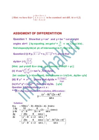 [ Hint: we have f(x)= {
−𝟐𝒙 + 𝟑, 𝒙 < 1
𝟏 , 𝟏 ≤ 𝒙 < 2
𝟐𝒙 − 𝟑, 𝒙 ≥ 𝟐
to be examined not diff. At x=1,2]
ASSIGMENT OF DIFFERENTITION
Question 1 Show that y = aex
and y = be –x
cut at right
angles ab=1 [ by equating ,we get ex
= √
𝒃
𝒂
⇨ x= ½ log ( b/a) ,
find slopes(dy/dx)at pt. of intersection is (½ log ( b/a , √ 𝒂𝒃).
Question 2 (i) If y√ 𝟏 − 𝒙² + x√𝟏 − 𝒚² = 1, prove that
dy/dx= (-1)√
𝟏−𝒚²
𝟏−𝒙²
[Hint: put y=sinѲ & x= sin𝝋 , use formula of sin(𝜽 + 𝝋)]
(ii) If cos-1
(
𝐱²−𝐲²
𝐱²+𝐲²
) = tan-1
a , find dy/dx.
[let cos(tan-1
a )= k(constant), then assume c= 1-k/1+k , dy/dx= y/x]
(iii) If 𝒚 𝒙
= 𝒆 𝒚−𝒙
, prove that dy/dx =
( 𝟏+𝒍𝒐𝒈𝒚)²
𝒍𝒐𝒈𝒚
(iv) If xm
.yn
= (x+y)m+n
, then find dy/dx. [ y/x]
Question 3 Differentiate w.r.t. x :
**(i) Using logarithmic differentiation, differentiate:
Solution:
 