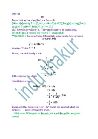 (x/1+x)
OR
Prove that x/1+x < log(1+x) < x for x > 0.
[ Hint: f(x)strictly ↑ in [0, ∞) , x>0 ⇨f(x)>f(0), let g(x)=x-log(1+x)
g(x)>0 ↑ in [0,∞) & f(x) ↓ in (-∞, 0].]
(iv) For which value of a , f(x)=a(x+sinx)+a is increasing.
[Hint: f’(x) a(1+cosx) ≥0 ⇨ a>0 ∵ -1≤cosx≤1]
**Question 9 Problem:Using differentials, approximate the expression
Solution: We let
Hence, x = 0.05 and y = /4.
Differentiating, we obtain
Substituting, we get
Question10 For the curve y = 4x3
− 2x5
, find all the points at whichthe
tangents passes throughthe origin.
[Hint: eqn. Of tangent at (x0,y0) , put x,y=0,(x0,y0)lies on given
curve]
 