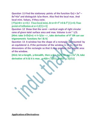 Question 11 Find the stationary points of the function f(x) = 3x4 –
8x3
+6x2
and distinguish b/w them. Also find the local max. And
local mini. Values, if they exist.
[ f’(x)=0⇨ x=0,1 f has local mini. At x=0∵f’’>0 & f’’(1)=0, f has
point of inflexion at x=1,f(1)=1]
Question 12 Show that the semi – vertical angle of right circular
cone of given total surface area and max. Volume is sin-1
1/3.
[Hint: take S=Пr(l+r) ⇨ l= S/пr – r , take derivative of V² OR can use
trigonometric functions for l & h]
Question 13 A window has the shape of a rectangle surmounted by
an equilateral ∆. If the perimeter of the window is 12 m., find the
dimensions of the rectangle so that it may produce the largest area
of the window.
[Hint: let x=length, y=breadth, then y=6 – 3y/2, A= xy+√ 𝟑x2
/4, take
derivative of A & it is max. ,x=4(6+√ 𝟑)/11 ,y=6(5−√ 𝟑)/11]
Application ofDerivatives
 