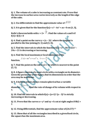 Q. 1. The volume of a cube is increasing aa constant rate. Prove that
the increase in surface area varies inversely as the lengthof the edge
of the cube.
Q. 2. Use differentials to find the approximate value of
Q. 3. It is given that for the function f(x) = x3 – 6x2 + ax + b on [1, 3],
Rolle’s theorem holds withc = 2+ . Find the values of a and b if
f(1)= f(3) = 0
Q. 4. Find a point on the curve y = (x – 3)2, where the tangent is
parallel to the line joining (4, 1) and (3, 0).
Q. 5. Find the intervals in which the function f(x) = x4 – 8x3 + 22x2 –
24x + 21 is decreasing or increasing.
Q. 6. Find the local maximum or local minimum of the
function.
Q. 7. Find the point on the curve y2 = 4x which is nearest to the point
(2, 1).
Q. 8. A figure consists ofa semi-circle witha rectangle on its diameter.
Given the perimeter of the figure,find its dimensions in order that the
area may be maximum.
Q. 9. A balloonwhich always remainspherical has a variable
diameter . Find the rate ofchange of its volume with respect to
x.
Q. 10. Find the intervals in which f(x) = (x+1)3 (x – 3)3 is strictly
increasing or decreasing.
Q. 11. Prove that the curves x = y2 and xy = k cut at right angles if 8k2 =
1
Q. 12. Using differentials, find the approximate value of(26.57)1/3
Q. 13. Showthat of all the rectangles inscribedin a givenfixed circle,
the square has the maximum area.
 