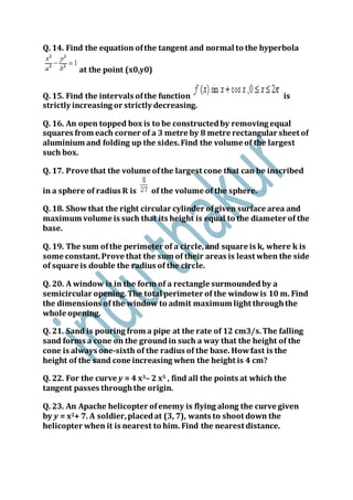 Q. 14. Find the equation ofthe tangent and normal to the hyperbola
at the point (x0,y0)
Q. 15. Find the intervals ofthe function is
strictly increasing or strictly decreasing.
Q. 16. An open topped box is to be constructedby removing equal
squares from each corner of a 3 metre by 8 metre rectangular sheet of
aluminium and folding up the sides.Find the volume of the largest
such box.
Q. 17. Prove that the volume ofthe largest cone that can be inscribed
in a sphere of radius R is of the volume of the sphere.
Q. 18. Showthat the right circular cylinder ofgiven surface area and
maximum volume is such that its height is equal to the diameter of the
base.
Q. 19. The sum ofthe perimeter of a circle,and square is k, where k is
some constant.Prove that the sum of their areas is least when the side
of square is double the radius of the circle.
Q. 20. A window is in the form of a rectangle surmoundedby a
semicircular opening.The total perimeter of the windowis 10 m. Find
the dimensions of the window to admit maximum light throughthe
whole opening.
Q. 21. Sand is pouring from a pipe at the rate of 12 cm3/s.The falling
sand forms a cone on the groundin such a way that the height of the
cone is always one-sixth of the radius of the base. Howfast is the
height of the sand cone increasing when the height is 4 cm?
Q. 22. For the curve y = 4 x3– 2 x5 , find all the points at which the
tangent passes throughthe origin.
Q. 23. An Apache helicopter ofenemy is flying along the curve given
by y = x2+ 7. A soldier,placedat (3, 7), wants to shoot down the
helicopter when it is nearest to him. Find the nearest distance.
 