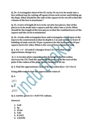 Q. 24. A rectangular sheet of tin 45 cm by 24 cm is to be made into a
box without top, by cutting off square from each corner and folding up
the flaps. What should be the side of the square to be cut off so that the
volume of the box is maximum ?
Q. 25. A wire of length28 m is to be cut into two pieces. One of the
pieces is to be made into a square and the other into a circle.What
should be the lengthof the two pieces so that the combinedarea of the
square and the circle is minimum?
Q. 26. A tank withrectangular base and rectangular sides, open at the
top is to be constructedso that its depth is 2 m and volume is 8 m3. If
building of tank costs Rs 70 per sqmetres for the base and Rs 45 per
square metre for sides.What is the cost of least expensive tank
Q. 1. If y = x4 - 10 and if x changes from 2 to 1.99, what is the
approximate change in y.
Q. 2. A circular plate expands under heating so that its radius
increases by 2%.Find the approximate increase in the area of the
plate if the radius of the plate before heating is 10 cm.
Q. 3. Find the approximate value of f(3.02) when f(x) = 3x2+5x+3.
Using differentials find the approximate value of
Q. 4.
Q. 5.
Q. 6. tan46o. given 1o = 0.01745 radians.
Answers
1. 5.68
2. 4p
3. 45.46
4. 5.02
5. 0.1925
6. 1.03490
 