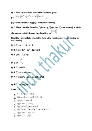 Q. 1. Find intervals in which the function given
by is
(a) strictly increasing (b) strictly decreasing.
Q. 2. Showthat the function f given by f (x) = tan–1(sinx + cos x), x > 0 is
always an strictly increasing functionin
Find the intervals in which the following functions are increasing or
decreasing
Q. 1. f(x) = -x2 - 2x +15.
Q. 2. f(x) = 2x3 +9x2 +12x +20
Q. 3. (x+1)3(x-3)3.
Q. 4. x4 - .
Q. 5. f(x) sin3x.
Q. 6. f(x) = sinx + cosx.
Q. 7. f(x) sin4x + cos4 x on [0, p/2]
Q. 8. f(x) = log(1+x) - .
Answers
1.
2.
3.
4.
5.
6.
7.
8.
 