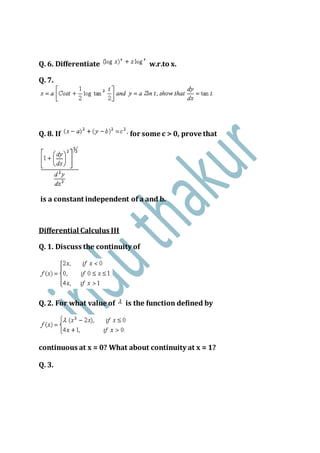 Q. 6. Differentiate w.r.to x.
Q. 7.
Q. 8. If for some c > 0, prove that
is a constant independent of a and b.
Differential Calculus III
Q. 1. Discuss the continuity of
Q. 2. For what value of is the function defined by
continuous at x = 0? What about continuity at x = 1?
Q. 3.
 