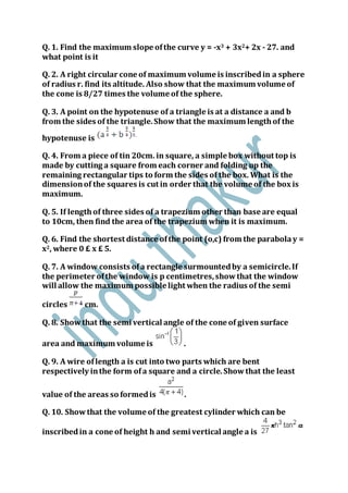 Q. 1. Find the maximum slope ofthe curve y = -x3 + 3x2+ 2x - 27. and
what point is it
Q. 2. A right circular cone of maximum volume is inscribedin a sphere
of radius r. find its altitude. Also show that the maximum volume of
the cone is 8/27 times the volume of the sphere.
Q. 3. A point on the hypotenuse of a triangle is at a distance a and b
from the sides of the triangle.Show that the maximum lengthof the
hypotenuse is
Q. 4. From a piece of tin 20cm. in square, a simple box without top is
made by cutting a square from each corner and folding up the
remaining rectangular tips to form the sides of the box. What is the
dimensionof the squares is cut in order that the volume of the box is
maximum.
Q. 5. If lengthof three sides of a trapezium other than base are equal
to 10cm, then find the area of the trapezium when it is maximum.
Q. 6. Find the shortest distance ofthe point (o,c) from the parabolay =
x2, where 0 £ x £ 5.
Q. 7. A window consists ofa rectangle surmountedby a semicircle.If
the perimeter ofthe window is p centimetres,showthat the window
will allow the maximum possible light when the radius of the semi
circles cm.
Q. 8. Showthat the semi vertical angle of the cone of given surface
area and maximum volume is .
Q. 9. A wire oflength a is cut into two parts which are bent
respectively inthe form ofa square and a circle.Showthat the least
value of the areas so formedis .
Q. 10. Showthat the volume of the greatest cylinder which can be
inscribedin a cone of height h and semi vertical angle a is
 