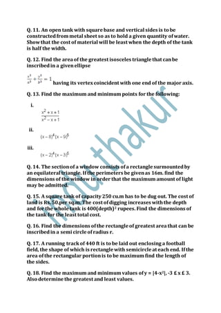 Q. 11. An open tank with square base and vertical sides is to be
constructedfrom metal sheet so as to hold a given quantity ofwater.
Showthat the cost of material will be least when the depth of the tank
is half the width.
Q. 12. Find the areaof the greatest isosceles triangle that canbe
inscribedin a givenellipse
having its vertex coincident with one end of the major axis.
Q. 13. Find the maximum and minimum points for the following:
i.
ii.
iii.
Q. 14. The sectionof a window consists ofa rectangle surmountedby
an equilateral triangle. Ifthe perimeters be givenas 16m. find the
dimensions of the window in order that the maximum amount of light
may be admitted.
Q. 15. A square tank of capacity 250 cu.m has to be dug out. The cost of
land is Rs.50.per sq.m. The cost ofdigging increases withthe depth
and for the whole tank is 400(depth)2 rupees. Find the dimensions of
the tank for the least total cost.
Q. 16. Find the dimensions ofthe rectangle of greatest areathat can be
inscribedin a semi circle ofradius r.
Q. 17. A running trackof 440 ft is to be laid out enclosing a football
field, the shape of which is rectangle with semicircle at each end. Ifthe
area of the rectangular portionis to be maximum find the length of
the sides.
Q. 18. Find the maximum and minimum values ofy = |4-x2|, -3 £ x £ 3.
Also determine the greatest and least values.
 