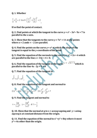 Q. 1. Whether
.
If so find the point of contact.
Q. 2. Find points at which the tangent to the curve y = x3 – 3x2– 9x + 7 is
parallel to the x-axis.
Q. 3. Showthat the tangents to the curve y = 7x3 + 11 at the points
where x = 2 andx = – 2 are parallel.
Q. 4. Find the points on the curve y = x3 at which the slope of the
tangent is equal to the y-coordinate ofthe point.
Q. 5. Find the equationof the normals to the curve y = x3 + 2x + 6 which
are parallel to the line x + 14y + 4 = 0.
Q. 6. Find the equationof the tangent to the curve which is
parallel to the line 4x - 2y + 5 = 0
Q. 7. Find the equationof the tangent to
.
Q. 8. Find the equationof the tangent and normal to
Q. 9. Find the tangent and normal to
Q. 10. Showthat the normal at q to x = acosq+aqsinqand y = asinq-
aqcosqis at constant distance from the origin.
Q. 11. Find the equation ofthe normal to x3 +y3 = 8xy where it meet
y2 = 4x other than the origin.
 
