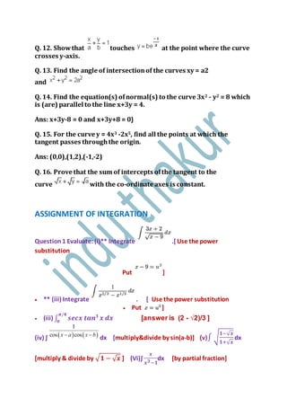 Q. 12. Showthat touches at the point where the curve
crosses y-axis.
Q. 13. Find the angle of intersectionof the curves xy = a2
and
Q. 14. Find the equation(s) ofnormal(s) to the curve 3x2 - y2 = 8 which
is (are) parallel to the line x+3y = 4.
Ans: x+3y-8 = 0 and x+3y+8 = 0}
Q. 15. For the curve y = 4x3 -2x5, find all the points at which the
tangent passes throughthe origin.
Ans: (0,0),(1,2),(-1,-2)
Q. 16. Prove that the sum of intercepts ofthe tangent to the
curve with the co-ordinate axes is constant.
ASSIGNMENT OF INTEGRATION
Question1 Evaluate:(i)** Integrate .[Use the power
substitution
Put ]
 ** (iii) Integrate . [ Use the power substitution
 Put ]
 (iii) ∫ 𝒔𝒆𝒄𝒙 𝒕𝒂𝒏 𝟑𝝅/𝟒
𝟎
𝒙 𝒅𝒙 [answer is (2 - √2)/3 ]
(iv) ∫ dx [multiply&divide by sin(a-b)] (v)∫ √
𝟏−√ 𝒙
𝟏+√ 𝒙
dx
[multiply & divide by √ 𝟏 − √ 𝒙 ] (Vi)∫
𝒙
𝒙 𝟑−𝟏
dx [by partial fraction]
 