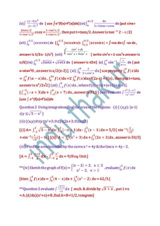 (v)∫
(𝒙−𝟒)𝒆 𝒙
(𝒙−𝟐) 𝟑 dx [ use ∫ex
(f(x)+f’(x))dx] (vi)∫
𝐝𝐱
𝟑+𝟐𝐬𝐢𝐧𝐱+𝐜𝐨𝐬𝐱
𝛑/𝟐
𝐨
dx [put sinx=
𝟐𝒕𝒂𝒏𝒙/𝟐
𝟏+𝒕𝒂𝒏²𝒙/𝟐
, cosx=
𝟏−𝒕𝒂𝒏²𝒙/𝟐
𝟏+𝒕𝒂𝒏²𝒙/𝟐
, thenputt=tanx/2. Answeris 𝐭𝐚𝐧−𝟏
𝟐 –п/𝟐]
(vii) ∫ |𝒙𝒄𝒐𝒔𝝅𝒙|
𝟑/𝟐
𝟎
dx [∫ |𝒙𝒄𝒐𝒔𝝅𝒙|
𝟏/𝟐
𝟎
+ ∫ |𝒙𝒄𝒐𝒔𝝅𝒙|
𝟑/𝟐
𝟏/𝟐
= ∫+ve dx+∫ -ve dx ,
answer is 5/2п- 1/п2
] (viii) [ write sin2
x =1-cos2
x answer is
п/6](ix) ∫ √ 𝒕𝒂𝒏𝒙
𝝅/𝟐
𝟎
+ √ 𝒄𝒐𝒕𝒙 dx [ answer is √2𝝅] (x) ∫ 𝐬𝐢𝐧−𝟏
√
𝒙
𝒂+𝒙
𝒂
𝟎
dx [ put
x=atan2
Ѳ , answeris a/2(п-2)] (xi) ∫
𝒙
𝟏+𝒔𝒊𝒏²𝒙
𝝅
𝟎
dx[ useproperty∫ 𝒇( 𝒙)
𝒂
𝟎
dx
= ∫ 𝒇( 𝒂 − 𝒙)
𝒂
𝟎
dx , ∫ 𝒇( 𝒙)
𝟐𝒂
𝟎
dx=𝟐 ∫ 𝒇( 𝒙)
𝒂
𝟎
dx∵f(2a-x) =f(x), thenputt=tanx,
answer isп²/2√2] (xii) ∫ 𝒇( 𝒙)
𝟎
−𝟓
dx, wheref(x)=|x|+|x+2|+|x+5|.
[∫ (−𝒙 + 𝟑)
−𝟐
−𝟓
dx+ ∫ (𝒙 + 𝟕)
𝟎
−𝟐
dx, answer is31.5] (xiii) Evaluate ∫
𝒆 𝒙( 𝟏−𝒙)²
( 𝒙²+𝟏)²
dx
[use ∫ 𝒆 𝒙
(f(x)+f’(x))dx
Question2 Usingintegration, findtheareaof theregions: (i) { (x,y): |x-1|
≤y ≤√ 𝟓 − 𝒙² }
(ii) {(x,y):0≤y≤x2+3;0≤y≤2x+3; 0≤x≤3}
[(i) A= ∫ √ 𝟓 − 𝒙²
𝟐
−𝟏
dx-∫ (−𝒙 + 𝟏)
𝟏
−𝟏
dx- ∫ (𝒙 − 𝟏)
𝟐
𝟏
dx= 5/2[ 𝐬𝐢𝐧−𝟏
(
𝟐
√𝟓
)
+𝐬𝐢𝐧−𝟏
(
𝟏
√𝟓
)] – ½ ] [(ii) 𝑨 = ∫ (𝒙² + 𝟑
𝟐
𝟎
) dx+∫ (𝟐𝒙 + 𝟑)
𝟑
𝟐
dx, answeris 50/3]
(iii) Findtheareaboundedby thecurvex 2 =4y & thelinex = 4y– 2.
[A = ∫
𝒙+𝟐
𝟒
𝟐
−𝟏
dx - ∫
𝒙²
𝟒
𝟐
−𝟏
dx= 9/8sq. Unit.]
**(iv)Sketchthegraph of f(x)= {
| 𝐱 − 𝟐| + 𝟐, 𝐱 ≤ 𝟐
𝐱² − 𝟐, 𝐱 > 2
,evaluate∫ 𝒇(𝒙)
𝟒
𝟎
dx
[hint: ∫ 𝒇(𝒙)
𝟒
𝟎
dx= ∫ (𝟒 − 𝒙)
𝟐
𝟎
dx+ ∫ (𝒙² − 𝟐)
𝟒
𝟐
dx=62/3.]
**Question3 evaluate ∫
√𝟏+𝒙
√𝒙
dx [ mult. & divideby √ 𝟏 + 𝒙 , put1+x
=A.(d/dx)(x2+x)+B,findA=B=1/2, integrate]
 