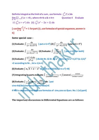 Definite integral as the limit of a sum , use formula : ∫ 𝒇( 𝒙)
𝒃
𝒂
dx
𝐥𝐢𝐦
𝒉→𝟎
∑ 𝒇(𝒂 + 𝒓𝒉)𝒏
𝒓=𝟏 , where nh=b-a & n→∞ Question 4 Evaluate
( 𝒊) ∫ (𝒙 + 𝒆 𝒙𝟒
𝟎
) dx (ii) ∫ (𝒙² − 𝟐𝒙 + 𝟐)
𝟑
𝟎
dx
[ use 𝐥𝐢𝐦
𝒉→𝟎
𝒆 𝒉−𝟏
𝒉
= 1 forpart(i) , useformulasof specialsequences, answer is
6]
Some special case :
(1) Evaluate: ∫
𝒅𝒙
(𝒙−𝟑)√ 𝒙+𝟏
[ put x+1=t²] (2) ∫
𝒅𝒙
(𝒙²−𝟒)√ 𝒙+𝟏
[ put x+1 = t² ]
(3) Evaluate: ∫
𝒅𝒙
(𝒙+𝟏)√ 𝒙²−𝟏
(4) Evaluate: ∫
𝒅𝒙
𝒙²√ 𝒙²+𝟏
[ put x=1/t for both]
(5) Evaluate: ∫
(𝒙²+𝟏)𝒅𝒙
𝒙 𝟒+𝟏
[ divide Nr. & Dr. By x2
, thenwrite x²+1/x²=(x-1/x)²
+2 according to Nr. , let x-1/x=t]
(6) Evaluate ∫ 𝒙√ 𝟏 + 𝒙 − 𝒙² dx [ let x=A(d/dx) ( 1+x-x²) +B]
(7) Integrating by parts evaluate ∫
𝒙²
( 𝒙𝒔𝒊𝒏𝒙+𝒄𝒐𝒔𝒙)²
= ∫( 𝒙𝒔𝒆𝒄𝒙).
𝒙𝒄𝒐𝒔𝒙
( 𝒙𝒔𝒊𝒏𝒙+𝒄𝒐𝒔𝒙)²
(8) Evaluate ∫
𝟏
𝟏+𝒄𝒐𝒕𝒙
dx =∫
𝒔𝒊𝒏𝒙
𝒔𝒊𝒏𝒙+𝒄𝒐𝒔𝒙
dx [ put
sinx=Ad/dx(sinx+cosx)+B(sinx+cosx)+C
If Nr. Is constant termthenuse formulas of sinx,cosx as Ques. No. 1 (vi) part]
The important discussions in Differential Equations are as follows:
 