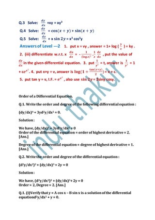 Q.3 Solve:
𝒅𝒚
𝒅𝒙
+xy = xy3
Q.4 Solve:
𝒅𝒚
𝒅𝒙
= 𝐜𝐨𝐬(𝒙 + 𝒚) + 𝐬𝐢𝐧(𝒙 + 𝒚)
Q.5 Solve:
𝒅𝒚
𝒅𝒙
+ x 𝐬𝐢𝐧 𝟐𝒚 = x3
cos2
y
Answersof Level ---2 1. put x = vy , answer = 1+ log (
𝒚
𝒙
) = ky .
2. (iii) differentiate w.r.t. x
𝒅𝒖
𝒅𝒙
= -
𝟏
(𝐥𝐨𝐠 𝒛)²
.
𝟏
𝒛
𝒅𝒛
𝒅𝒙
, put the value of
𝒅𝒛
𝒅𝒙
in the given differential equation. 3. put
𝟏
𝒚²
= t, answer is
𝟏
𝒚²
= 1
+ c𝒆 𝒙²
. 4. put x+y = v, answer is 𝐥𝐨𝐠(𝟏 +
𝐭𝐚𝐧( 𝒙+𝒚)
𝟐
) = x + c.
5. put tan y = v, I.F. = 𝒆 𝒙²
, also use 𝐬𝐢𝐧 𝟐𝒚 = 2siny cosy.
Order of a Differential Equation.
Q.1. Write the order and degree of the following differential equation :
(dy/dx)4 + 3yd2y/dx2 = 0.
Solution:
We have, (dy/dx)4 + 3yd2y/dx2 = 0
Order of the differential equation = order of highest derivative = 2.
[Ans.]
Degree of the differential equation= degree of highest derivative = 1.
[Ans.]
Q.2. Write the order and degree of the differential equation :
(d2y/dx2)2 + (dy/dx)3 + 2y = 0
Solution:
We have, (d2y/dx2)2 + (dy/dx)3+2y = 0
Order = 2, Degree = 2. [Ans.]
Q.1. (i)Verify that y = A cos x – B sin x is a solutionofthe differential
equationd2y/dx2 + y = 0.
 