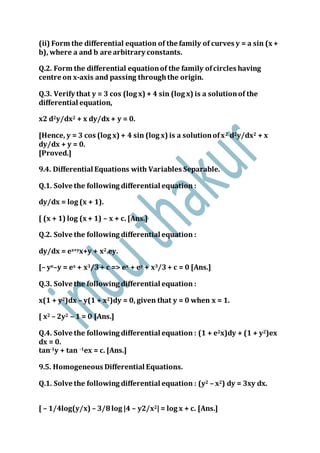 (ii) Form the differential equation of the family of curves y = a sin (x +
b), where a and b are arbitrary constants.
Q.2. Form the differential equationof the family ofcircles having
centre on x-axis and passing throughthe origin.
Q.3. Verify that y = 3 cos (log x) + 4 sin (log x) is a solutionof the
differential equation,
x2 d2y/dx2 + x dy/dx + y = 0.
[Hence, y = 3 cos (log x) + 4 sin (log x) is a solutionofx2 d2y/dx2 + x
dy/dx + y = 0.
[Proved.]
9.4. Differential Equations with Variables Separable.
Q.1. Solve the following differential equation :
dy/dx = log (x + 1).
[ (x + 1) log (x + 1) – x + c. [Ans.]
Q.2. Solve the following differential equation :
dy/dx = ex+yx+y + x2.ey.
[– ye–y = ex + x3/3+ c => ex + ey + x3/3+ c = 0 [Ans.]
Q.3. Solve the following differential equation :
x(1 + y2)dx – y(1 + x2)dy = 0, given that y = 0 when x = 1.
[ x2 – 2y2 – 1 = 0 [Ans.]
Q.4. Solve the following differential equation : (1 + e2x)dy + (1 + y2)ex
dx = 0.
tan-1y + tan -1ex = c. [Ans.]
9.5. Homogeneous Differential Equations.
Q.1. Solve the following differential equation : (y2 – x2) dy = 3xy dx.
[ – 1/4log(y/x) – 3/8log |4 – y2/x2| = log x + c. [Ans.]
 