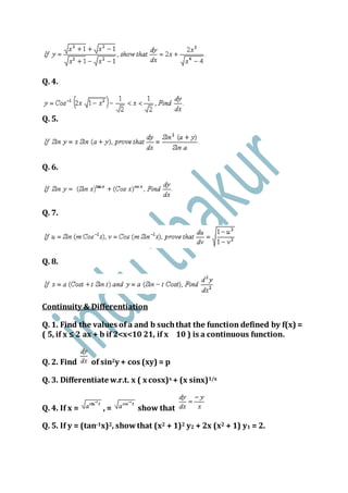 Q. 4.
Q. 5.
Q. 6.
Q. 7.
Q. 8.
Continuity & Differentiation
Q. 1. Find the values of a and b suchthat the function defined by f(x) =
( 5, if x ≤ 2 ax + b if 2<x<10 21, if x 10 ) is a continuous function.
Q. 2. Find of sin2y + cos (xy) = p
Q. 3. Differentiate w.r.t. x ( x cosx)x + (x sinx)1/x
Q. 4. If x = , = show that
Q. 5. If y = (tan-1x)2, showthat (x2 + 1)2 y2 + 2x (x2 + 1) y1 = 2.
 