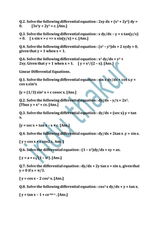 Q.2. Solve the following differential equation : 2xy dx + (x2 + 2y2) dy =
0. [3x2y + 2y3 = c. [Ans.]
Q.3. Solve the following differential equation : x dy/dx – y + x tan(y/x)
= 0. [ x sin v = c => x sin(y/x) = c. [Ans.]
Q.4. Solve the following differential equation : (x2 – y2)dx + 2 xydy = 0,
given that y = 1 when x = 1.
Q.6. Solve the following differential equation : x2 dy/dx = y2 +
2xy. Given that y = 1 when x = 1. [ y = x2/(2– x). [Ans.]
Linear Differential Equations.
Q.1. Solve the following differential equation : sin x dy/dx + cos x.y =
cos x.sin2x
[y = (1/3) sin2 x + c cosec x. [Ans.]
Q.2. Solve the following differential equation : dy/dx – y/x = 2x2.
[Thus y = x3 + cx. [Ans.]
Q.3. Solve the following differential equation : dy/dx + (sec x).y = tan
x.
[y = sec x + tan x – x + c. [Ans.]
Q.4. Solve the following differential equation : dy/dx + 2tan x .y = sinx.
[ y = cos x + c cos2x. Ans. ]
Q.6. Solve the differential equation : (1 – x2)dy/dx + xy = ax.
[ y = a + c√(1 – x2). [Ans.]
Q.7. Solve the differential equation : dy/dx + 2y tan x = sin x, giventhat
y = 0 if x = π/3.
[ y = cos x – 2 cos2 x. [Ans.]
Q.8. Solve the following differential equation : cos2 x dy/dx + y = tan x.
[ y = tan x – 1 + ce-tan x . [Ans.]
 