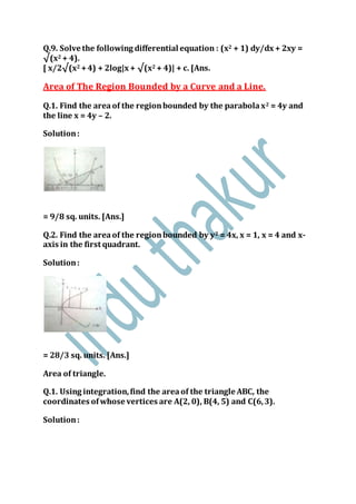 Q.9. Solve the following differential equation : (x2 + 1) dy/dx + 2xy =
√(x2 + 4).
[ x/2√(x2 +4) + 2log|x + √(x2 + 4)| + c. [Ans.
Area of The Region Bounded by a Curve and a Line.
Q.1. Find the areaof the regionbounded by the parabolax2 = 4y and
the line x = 4y – 2.
Solution:
= 9/8 sq. units. [Ans.]
Q.2. Find the areaof the regionbounded by y2 = 4x, x = 1, x = 4 and x-
axis in the first quadrant.
Solution:
= 28/3 sq. units. [Ans.]
Area of triangle.
Q.1. Using integration,find the areaof the triangle ABC, the
coordinates ofwhose vertices are A(2, 0), B(4, 5) and C(6,3).
Solution:
 