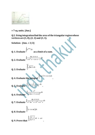 = 7 sq. units. [Ans.]
Q.2. Using integrationfind the area of the triangular regionwhose
vertices are (1, 0), (2, 2) and (3, 1).
Solution: [Ans. = 3/2]
Q. 1. Evaluate as a limit of a sum.
Q. 2. Evaluate .
Q. 3. Evaluate .
Q. 4. Evaluate the integral .
Q. 5. Evaluate .
Q. 6. Evaluate
Q. 7. Evaluate
Q. 8. Evaluate
Q. 9. Prove that .
 