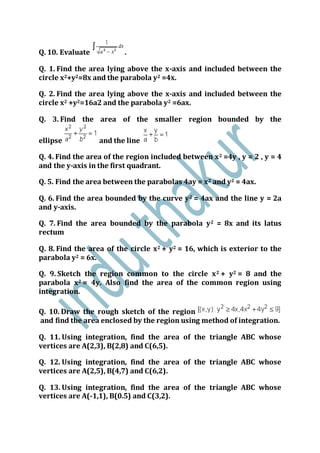 Q. 10. Evaluate .
Q. 1. Find the area lying above the x-axis and included between the
circle x2+y2=8x and the parabola y2 =4x.
Q. 2. Find the area lying above the x-axis and included between the
circle x2 +y2=16a2 and the parabola y2 =6ax.
Q. 3. Find the area of the smaller region bounded by the
ellipse and the line
Q. 4. Find the area of the region included between x2 =4y , y = 2 , y = 4
and the y-axis in the first quadrant.
Q. 5. Find the area between the parabolas 4ay = x2 and y2 = 4ax.
Q. 6. Find the area bounded by the curve y2 = 4ax and the line y = 2a
and y-axis.
Q. 7. Find the area bounded by the parabola y2 = 8x and its latus
rectum
Q. 8. Find the area of the circle x2 + y2 = 16, which is exterior to the
parabola y2 = 6x.
Q. 9. Sketch the region common to the circle x2 + y2 = 8 and the
parabola x2 = 4y. Also find the area of the common region using
integration.
Q. 10. Draw the rough sketch of the region
and find the area enclosed by the region using method of integration.
Q. 11. Using integration, find the area of the triangle ABC whose
vertices are A(2,3), B(2,8) and C(6,5).
Q. 12. Using integration, find the area of the triangle ABC whose
vertices are A(2,5), B(4,7) and C(6,2).
Q. 13. Using integration, find the area of the triangle ABC whose
vertices are A(-1,1), B(0.5) and C(3,2).
 