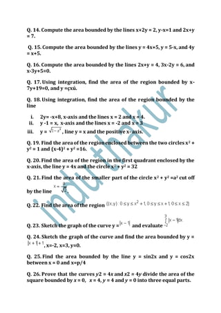 Q. 14. Compute the area bounded by the lines x+2y = 2, y-x=1 and 2x+y
= 7.
Q. 15. Compute the area bounded by the lines y = 4x+5, y = 5-x, and 4y
= x+5.
Q. 16. Compute the area bounded by the lines 2x+y = 4, 3x-2y = 6, and
x-3y+5=0.
Q. 17. Using integration, find the area of the region bounded by x-
7y+19=0, and y =çxú.
Q. 18. Using integration, find the area of the region bounded by the
line
i. 2y= -x+8, x-axis and the lines x = 2 and x = 4.
ii. y -1 = x, x-axis and the lines x = -2 and x = 3
iii. y = , line y = x and the positive x- axis.
Q. 19. Find the areaof the regionenclosedbetween the two circles x2 +
y2 = 1 and (x-4)2 + y2 =16.
Q. 20. Find the area of the region in the first quadrant enclosed by the
x-axis, the line y = 4x and the circle x2 + y2 = 32
Q. 21. Find the area of the smaller part of the circle x2 + y2 =a2 cut off
by the line .
Q. 22. Find the area of the region
Q. 23. Sketch the graph of the curve y = and evaluate
Q. 24. Sketch the graph of the curve and find the area bounded by y =
, x=-2, x=3, y=0.
Q. 25. Find the area bounded by the line y = sin2x and y = cos2x
between x = 0 and x=p/4
Q. 26. Prove that the curves y2 = 4x and x2 = 4y divide the area of the
square bounded by x = 0, x = 4, y = 4 and y = 0 into three equal parts.
 