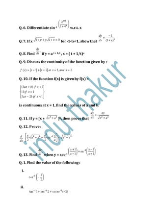 Q. 6. Differentiate sin-1 w.r.t. x
Q. 7. If x for -1<x<1, showthat
Q. 8. Find if y = a t + 1/t , x = ( t + 1/t)a
Q. 9. Discuss the continuity of the function given by :-
Q. 10. If the function f(x) is givenby f(x) =
is continuous at x = 1, find the values of a and b.
Q. 11. If y = [x + ]n, then prove that
Q. 12. Prove :
Q. 13. Find when y = sec-1
Q. 1. Find the value of the following :
i.
ii.
 