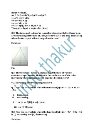 dx/dt = c m/m.
As, ∆ BAE ~ ∆ DCE, AB/CD = AE/CE
=> a/b = (x + y)/y
=> ay = b(x + y)
=> (a – b) y = bx
=> (a – b)dy/dt = b dx/dt = bc
Therefore,dy/dt = bc/(a – b). [Ans.]
Q.2. The two equal sides ofan isosceles triangle withfixedbase b cm
are decreasing at the rate of 3 cm/sec.Howfast is the areadecreasing
when the two equal sides are equal to the base?
Solution:
Fig.
Q.3. The volume of a cube is increasing at the rate of 7 cubic
centimeters per second. Howfast is the surface area of the cube
increasing when the length of an edge is 12 centimeters?
6.2. Increasing and Decreasing Function.
Q.1. Find the intervals in which the function f(x) = x3 – 12 x2 + 36 x +
17 is
i. increasing,
ii. decreasing.
i. x ε ] – ∞,2[ U ] 6, ∞ [ . [Ans.]
(ii) x ε ]2, 6[ [Ans.]
Q.2. Find the intervals in which the function f(x) = 2x3 – 9x2 + 12x + 15
is (i) increasing and (ii) decreasing.
Solution:
 