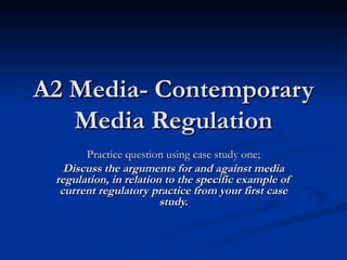 A2 Media- Contemporary Media Regulation Practice question using case study one; Discuss the arguments for and against media regulation, in relation to the specific example of current regulatory practice from your first case study. 