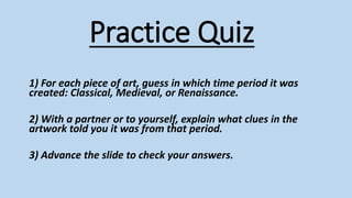 Practice Quiz
1) For each piece of art, guess in which time period it was
created: Classical, Medieval, or Renaissance.
2) With a partner or to yourself, explain what clues in the
artwork told you it was from that period.
3) Advance the slide to check your answers.
 