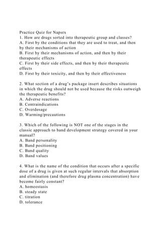 Practice Quiz for Napsrx
1. How are drugs sorted into therapeutic group and classes?
A. First by the conditions that they are used to treat, and then
by their mechanisms of action
B. First by their mechanisms of action, and then by their
therapeutic effects
C. First by their side effects, and then by their therapeutic
effects
D. First by their toxicity, and then by their effectiveness
2. What section of a drug’s package insert describes situations
in which the drug should not be used because the risks outweigh
the therapeutic benefits?
A. Adverse reactions
B. Contraindications
C. Overdosage
D. Warming/precautions
3. Which of the following is NOT one of the stages in the
classic approach to band development strategy covered in your
manual?
A. Band personality
B. Band positioning
C. Band quality
D. Band values
4. What is the name of the condition that occurs after a specific
dose of a drug is given at such regular intervals that absorption
and elimination (and therefore drug plasma concentration) have
become fairly constant?
A. homeostasis
B. steady state
C. titration
D. tolerance
 
