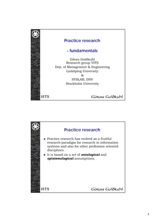 Practice research

            - fundamentals
              Göran Goldkuhl
            Research group VITS
     Dep. of Management & Engineering
            Linköping University
                     &
               SYSLAB, DSV
            Stockholm University




           Practice research

Practice research has evolved as a fruitful
research paradigm for research in information
systems and also for other profession oriented
disciplines.
It is based on a set of ontological and
epistemological assumptions.




                                                 1
 