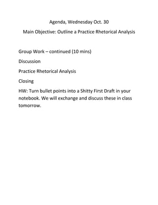 Agenda, Wednesday Oct. 30
Main Objective: Outline a Practice Rhetorical Analysis

Group Work – continued (10 mins)
Discussion
Practice Rhetorical Analysis
Closing
HW: Turn bullet points into a Shitty First Draft in your
notebook. We will exchange and discuss these in class
tomorrow.

 