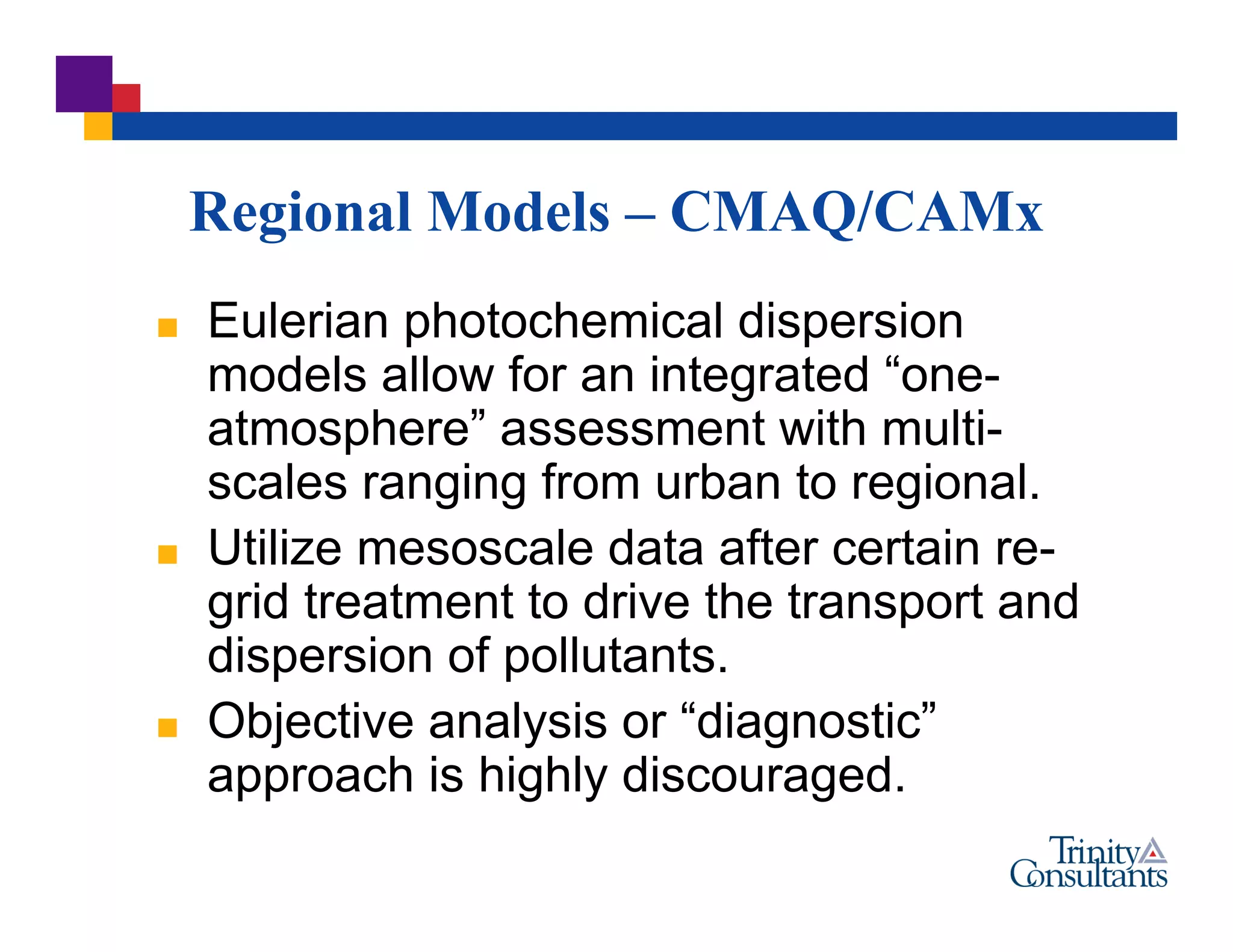 Regional Models – CMAQ/CAMx
 Eulerian photochemical dispersion
models allow for an integrated “one-
atmosphere” assessment with multi-
scales ranging from urban to regional.
 Utilize mesoscale data after certain re-
grid treatment to drive the transport and
dispersion of pollutants.
 Objective analysis or “diagnostic”
approach is highly discouraged.
 