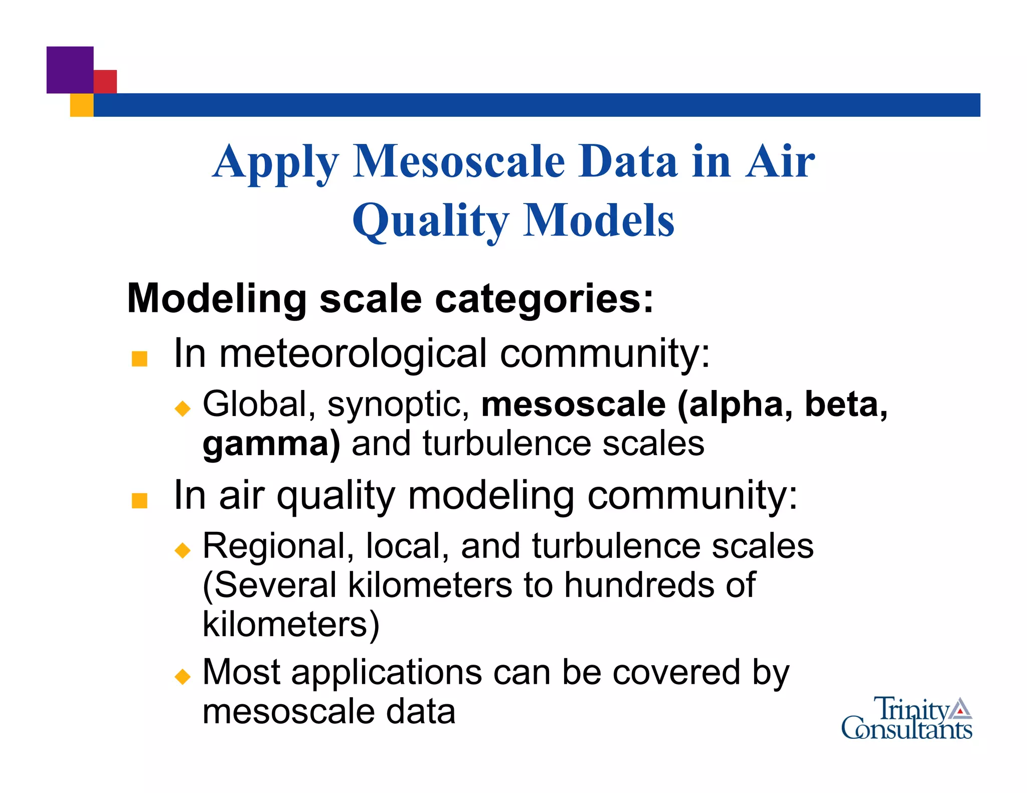 Apply Mesoscale Data in Air
Quality Models
Modeling scale categories:
 In meteorological community:
 Global, synoptic, mesoscale (alpha, beta,
gamma) and turbulence scales
 In air quality modeling community:
 Regional, local, and turbulence scales
(Several kilometers to hundreds of
kilometers)
 Most applications can be covered by
mesoscale data
 
